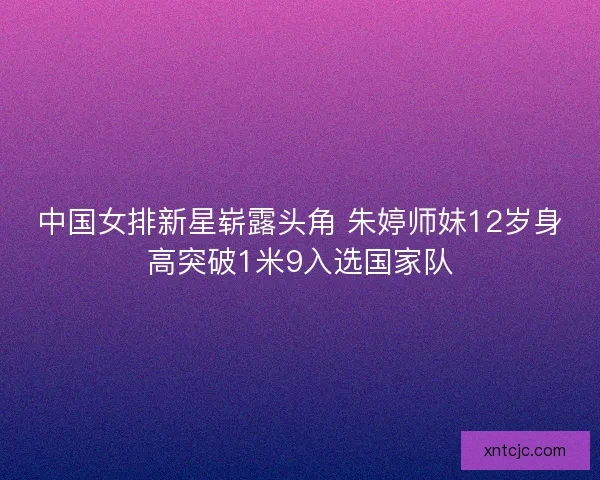 中国女排新星崭露头角 朱婷师妹12岁身高突破1米9入选国家队