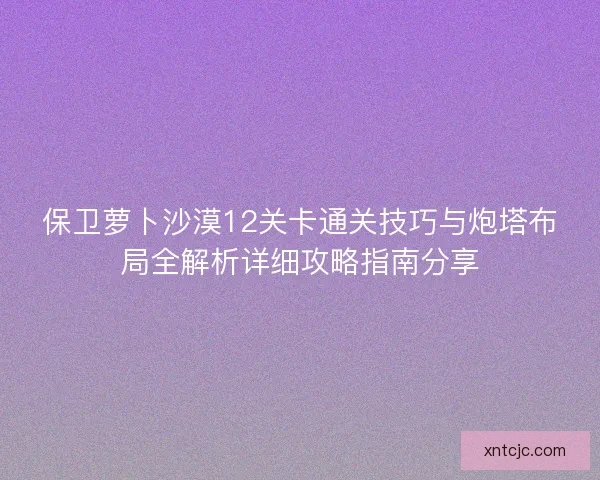 保卫萝卜沙漠12关卡通关技巧与炮塔布局全解析详细攻略指南分享