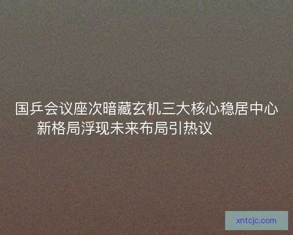 国乒会议座次暗藏玄机三大核心稳居中心新格局浮现未来布局引热议🔥🇨🇳
