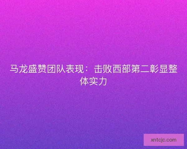 马龙盛赞团队表现：击败西部第二彰显整体实力